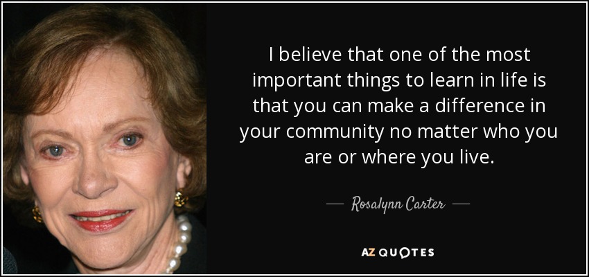 I believe that one of the most important things to learn in life is that you can make a difference in your community no matter who you are or where you live. - Rosalynn Carter