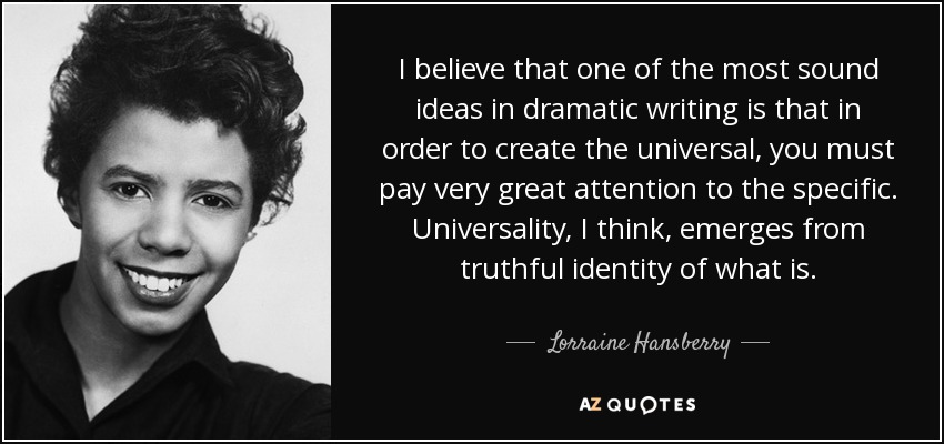 I believe that one of the most sound ideas in dramatic writing is that in order to create the universal, you must pay very great attention to the specific. Universality, I think, emerges from truthful identity of what is. - Lorraine Hansberry