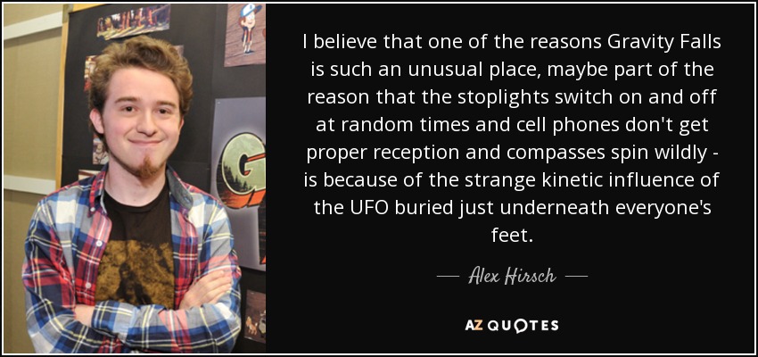 I believe that one of the reasons Gravity Falls is such an unusual place, maybe part of the reason that the stoplights switch on and off at random times and cell phones don't get proper reception and compasses spin wildly - is because of the strange kinetic influence of the UFO buried just underneath everyone's feet. - Alex Hirsch