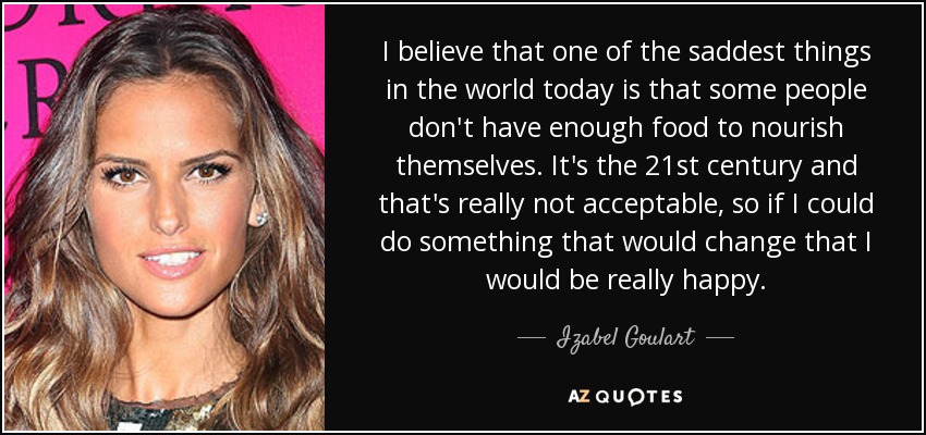 I believe that one of the saddest things in the world today is that some people don't have enough food to nourish themselves. It's the 21st century and that's really not acceptable, so if I could do something that would change that I would be really happy. - Izabel Goulart
