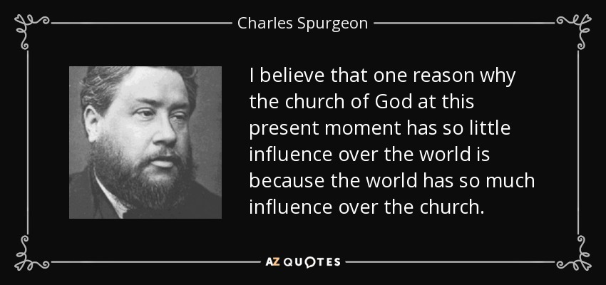 I believe that one reason why the church of God at this present moment has so little influence over the world is because the world has so much influence over the church. - Charles Spurgeon
