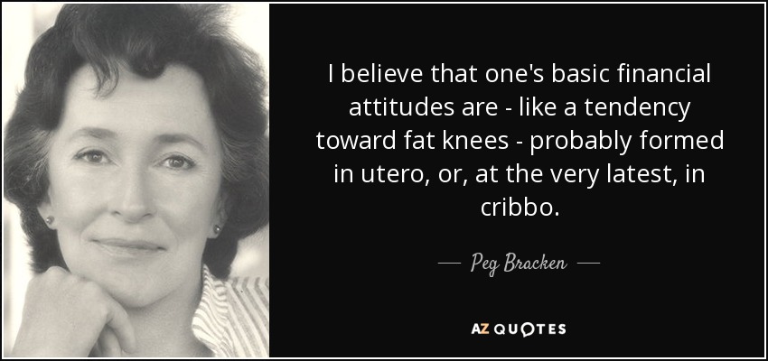 I believe that one's basic financial attitudes are - like a tendency toward fat knees - probably formed in utero, or, at the very latest, in cribbo. - Peg Bracken