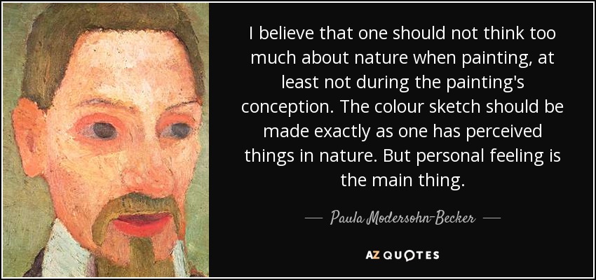 I believe that one should not think too much about nature when painting, at least not during the painting's conception. The colour sketch should be made exactly as one has perceived things in nature. But personal feeling is the main thing. - Paula Modersohn-Becker