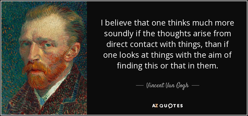 I believe that one thinks much more soundly if the thoughts arise from direct contact with things, than if one looks at things with the aim of finding this or that in them. - Vincent Van Gogh