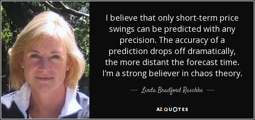 I believe that only short-term price swings can be predicted with any precision. The accuracy of a prediction drops off dramatically, the more distant the forecast time. I'm a strong believer in chaos theory. - Linda Bradford Raschke