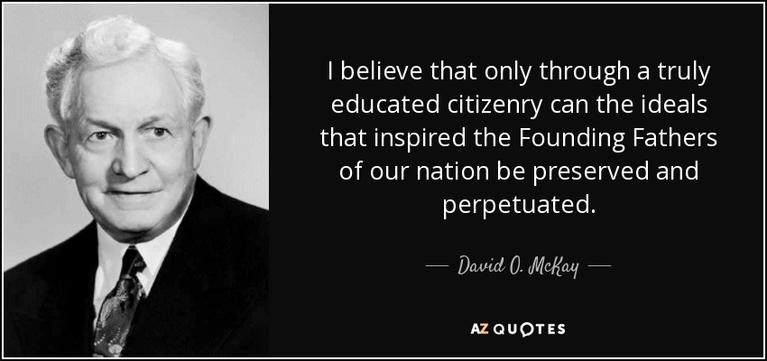 I believe that only through a truly educated citizenry can the ideals that inspired the Founding Fathers of our nation be preserved and perpetuated. - David O. McKay
