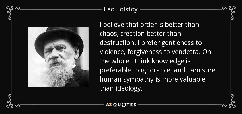 I believe that order is better than chaos, creation better than destruction. I prefer gentleness to violence, forgiveness to vendetta. On the whole I think knowledge is preferable to ignorance, and I am sure human sympathy is more valuable than ideology. - Leo Tolstoy