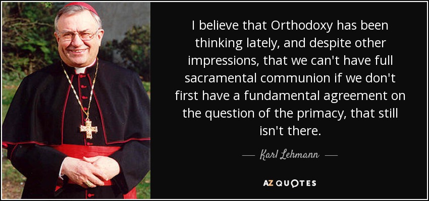 I believe that Orthodoxy has been thinking lately, and despite other impressions, that we can't have full sacramental communion if we don't first have a fundamental agreement on the question of the primacy, that still isn't there. - Karl Lehmann