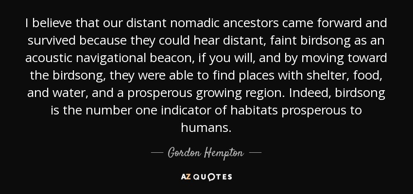 I believe that our distant nomadic ancestors came forward and survived because they could hear distant, faint birdsong as an acoustic navigational beacon, if you will, and by moving toward the birdsong, they were able to find places with shelter, food, and water, and a prosperous growing region. Indeed, birdsong is the number one indicator of habitats prosperous to humans. - Gordon Hempton