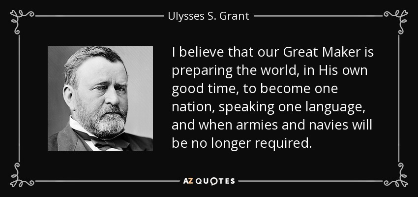 I believe that our Great Maker is preparing the world, in His own good time, to become one nation, speaking one language, and when armies and navies will be no longer required. - Ulysses S. Grant