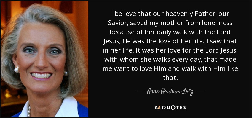 I believe that our heavenly Father, our Savior, saved my mother from loneliness because of her daily walk with the Lord Jesus, He was the love of her life. I saw that in her life. It was her love for the Lord Jesus, with whom she walks every day, that made me want to love Him and walk with Him like that. - Anne Graham Lotz