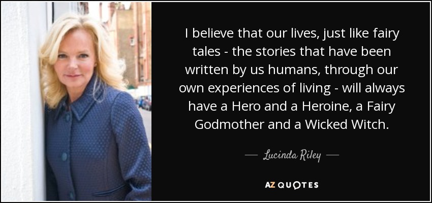 I believe that our lives, just like fairy tales - the stories that have been written by us humans, through our own experiences of living - will always have a Hero and a Heroine, a Fairy Godmother and a Wicked Witch. - Lucinda Riley