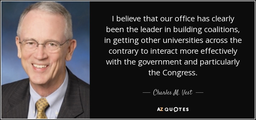I believe that our office has clearly been the leader in building coalitions, in getting other universities across the contrary to interact more effectively with the government and particularly the Congress. - Charles M. Vest