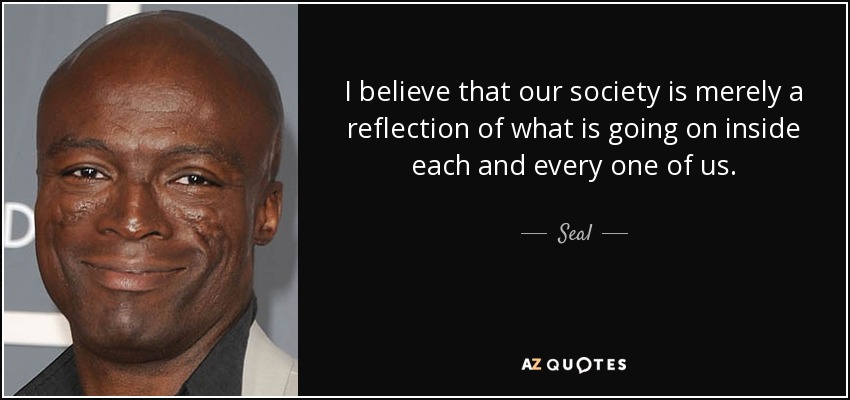 I believe that our society is merely a reflection of what is going on inside each and every one of us. - Seal