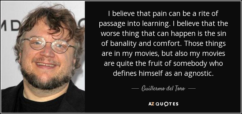 I believe that pain can be a rite of passage into learning. I believe that the worse thing that can happen is the sin of banality and comfort. Those things are in my movies, but also my movies are quite the fruit of somebody who defines himself as an agnostic. - Guillermo del Toro