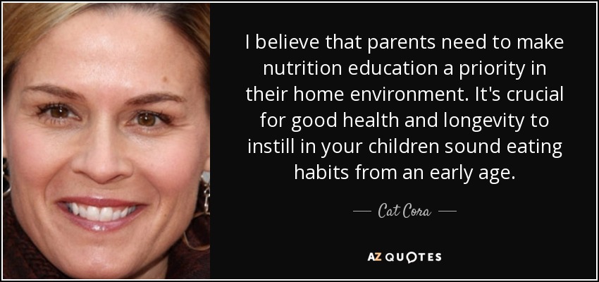 I believe that parents need to make nutrition education a priority in their home environment. It's crucial for good health and longevity to instill in your children sound eating habits from an early age. - Cat Cora