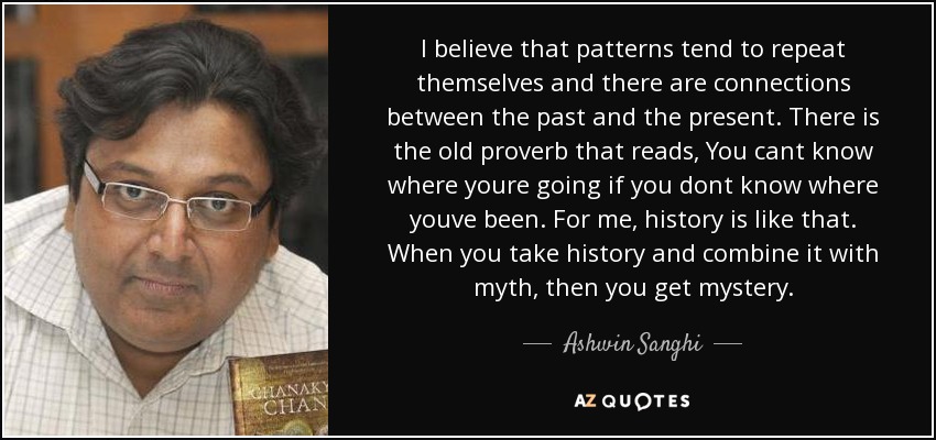 I believe that patterns tend to repeat themselves and there are connections between the past and the present. There is the old proverb that reads, You cant know where youre going if you dont know where youve been. For me, history is like that. When you take history and combine it with myth, then you get mystery. - Ashwin Sanghi