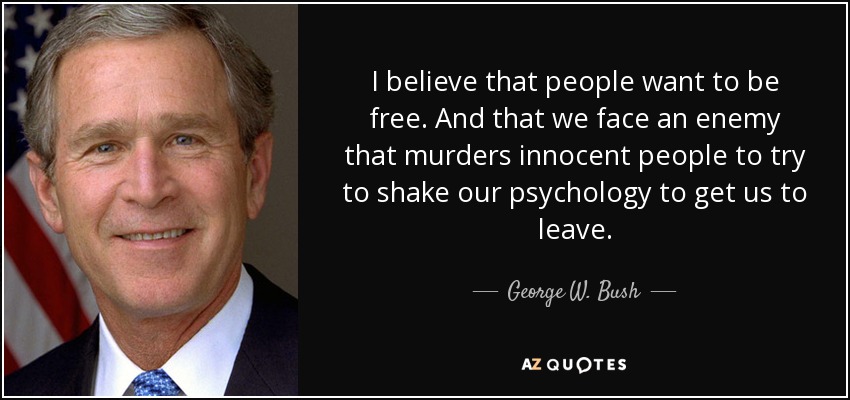 I believe that people want to be free. And that we face an enemy that murders innocent people to try to shake our psychology to get us to leave. - George W. Bush