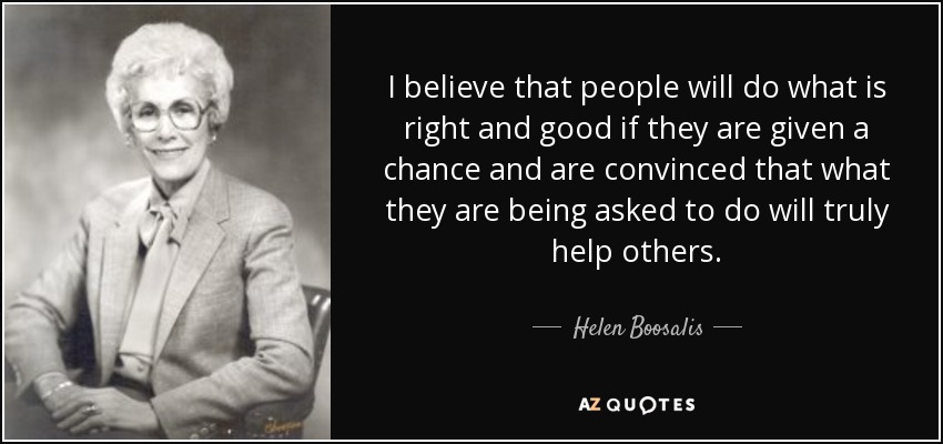 I believe that people will do what is right and good if they are given a chance and are convinced that what they are being asked to do will truly help others. - Helen Boosalis
