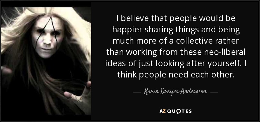 I believe that people would be happier sharing things and being much more of a collective rather than working from these neo-liberal ideas of just looking after yourself. I think people need each other. - Karin Dreijer Andersson