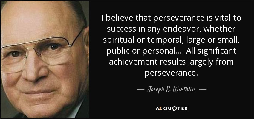 I believe that perseverance is vital to success in any endeavor, whether spiritual or temporal, large or small, public or personal. . . . All significant achievement results largely from perseverance. - Joseph B. Wirthlin
