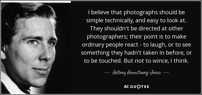 I believe that photographs should be simple technically, and easy to look at. They shouldn't be directed at other photographers; their point is to make ordinary people react - to laugh, or to see something they hadn't taken in before, or to be touched. But not to wince, I think. - Antony Armstrong-Jones, 1st Earl of Snowdon