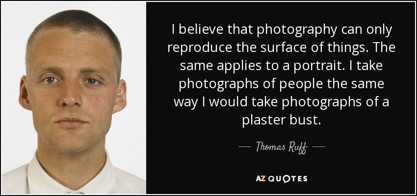 I believe that photography can only reproduce the surface of things. The same applies to a portrait. I take photographs of people the same way I would take photographs of a plaster bust. - Thomas Ruff