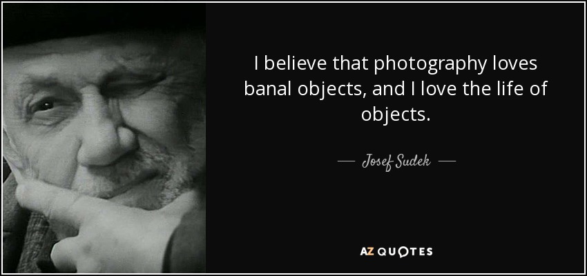 I believe that photography loves banal objects, and I love the life of objects. - Josef Sudek