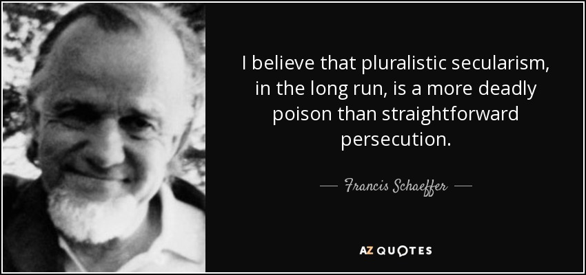 I believe that pluralistic secularism, in the long run, is a more deadly poison than straightforward persecution. - Francis Schaeffer