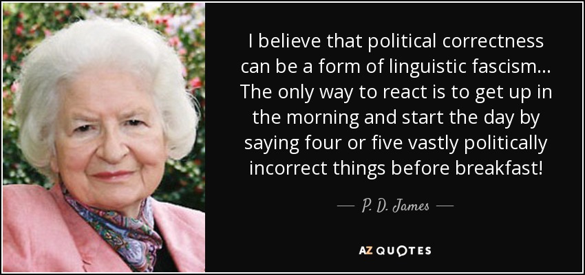 I believe that political correctness can be a form of linguistic fascism . . . The only way to react is to get up in the morning and start the day by saying four or five vastly politically incorrect things before breakfast! - P. D. James