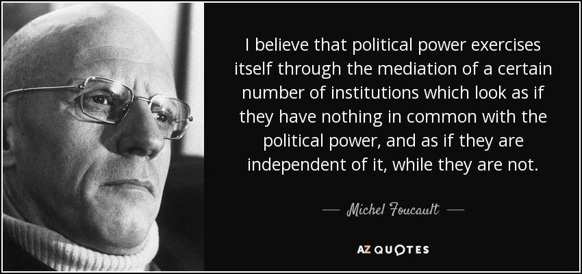 I believe that political power exercises itself through the mediation of a certain number of institutions which look as if they have nothing in common with the political power, and as if they are independent of it, while they are not. - Michel Foucault