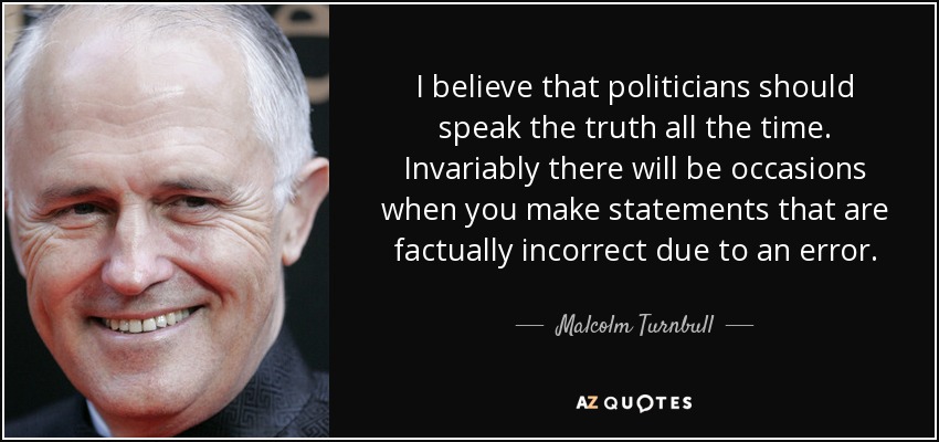 I believe that politicians should speak the truth all the time. Invariably there will be occasions when you make statements that are factually incorrect due to an error. - Malcolm Turnbull