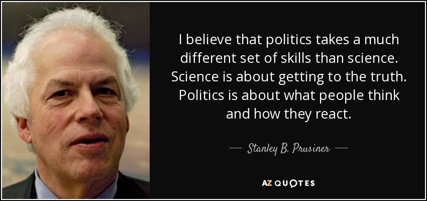 I believe that politics takes a much different set of skills than science. Science is about getting to the truth. Politics is about what people think and how they react. - Stanley B. Prusiner