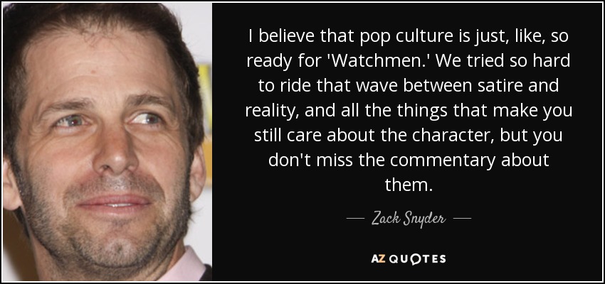 I believe that pop culture is just, like, so ready for 'Watchmen.' We tried so hard to ride that wave between satire and reality, and all the things that make you still care about the character, but you don't miss the commentary about them. - Zack Snyder