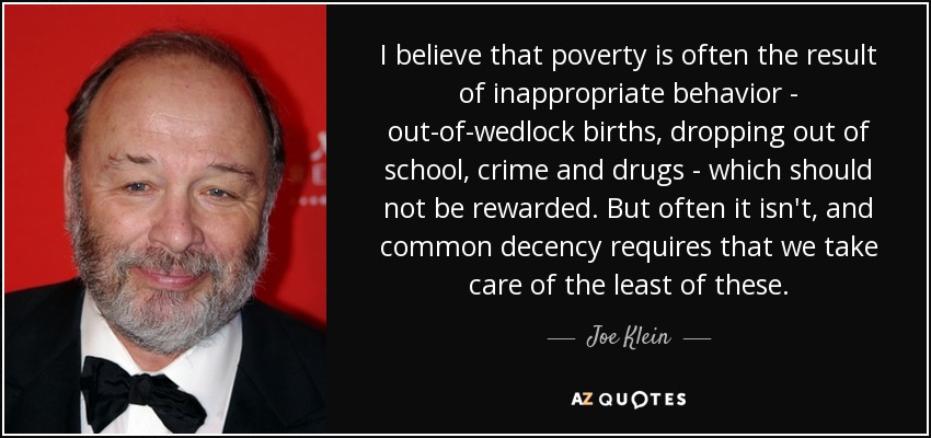 I believe that poverty is often the result of inappropriate behavior - out-of-wedlock births, dropping out of school, crime and drugs - which should not be rewarded. But often it isn't, and common decency requires that we take care of the least of these. - Joe Klein