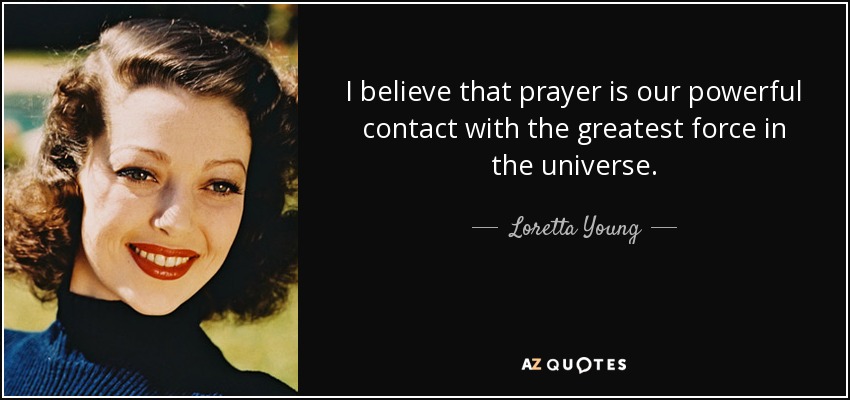 I believe that prayer is our powerful contact with the greatest force in the universe. - Loretta Young