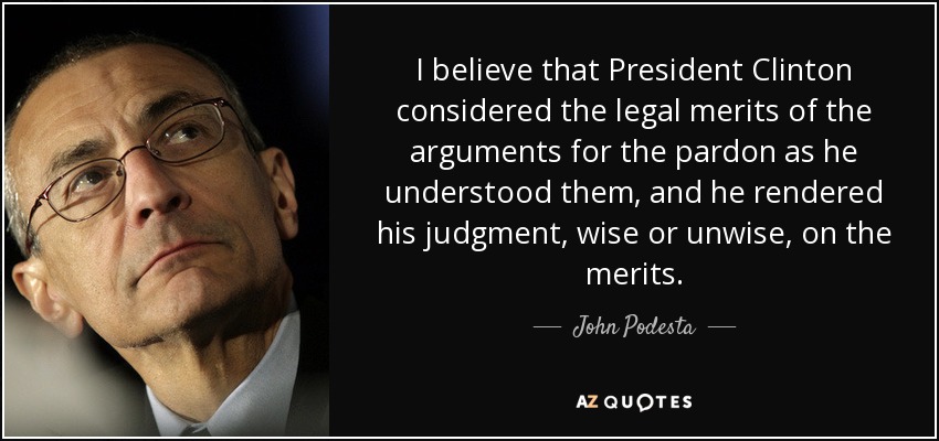 I believe that President Clinton considered the legal merits of the arguments for the pardon as he understood them, and he rendered his judgment, wise or unwise, on the merits. - John Podesta