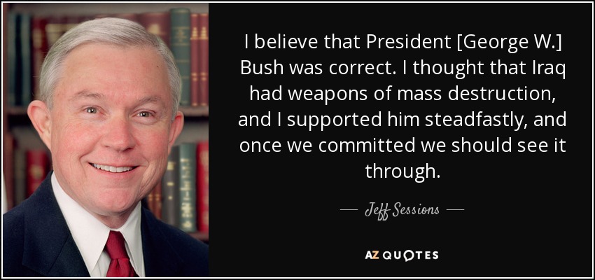 I believe that President [George W.] Bush was correct. I thought that Iraq had weapons of mass destruction, and I supported him steadfastly, and once we committed we should see it through. - Jeff Sessions