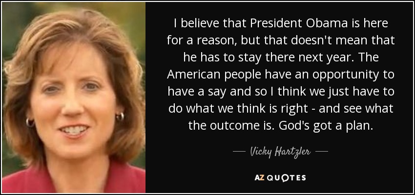 I believe that President Obama is here for a reason, but that doesn't mean that he has to stay there next year. The American people have an opportunity to have a say and so I think we just have to do what we think is right - and see what the outcome is. God's got a plan. - Vicky Hartzler