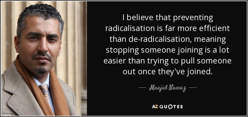 I believe that preventing radicalisation is far more efficient than de-radicalisation, meaning stopping someone joining is a lot easier than trying to pull someone out once they've joined. - Maajid Nawaz