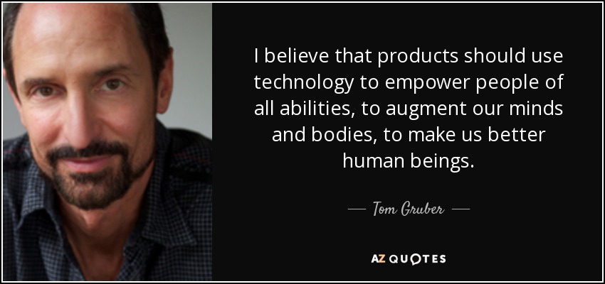 I believe that products should use technology to empower people of all abilities, to augment our minds and bodies, to make us better human beings. - Tom Gruber