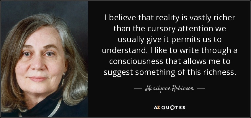I believe that reality is vastly richer than the cursory attention we usually give it permits us to understand. I like to write through a consciousness that allows me to suggest something of this richness. - Marilynne Robinson