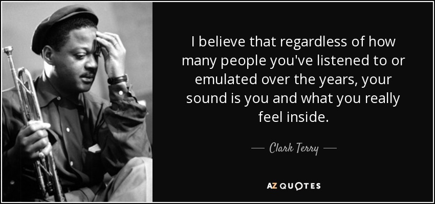 I believe that regardless of how many people you've listened to or emulated over the years, your sound is you and what you really feel inside. - Clark Terry