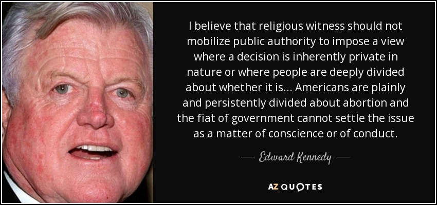 I believe that religious witness should not mobilize public authority to impose a view where a decision is inherently private in nature or where people are deeply divided about whether it is... Americans are plainly and persistently divided about abortion and the fiat of government cannot settle the issue as a matter of conscience or of conduct. - Edward Kennedy