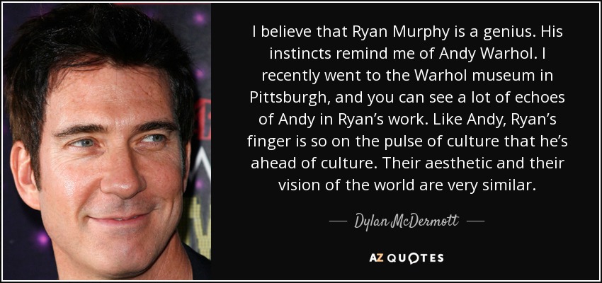 I believe that Ryan Murphy is a genius. His instincts remind me of Andy Warhol. I recently went to the Warhol museum in Pittsburgh, and you can see a lot of echoes of Andy in Ryan’s work. Like Andy, Ryan’s finger is so on the pulse of culture that he’s ahead of culture. Their aesthetic and their vision of the world are very similar. - Dylan McDermott