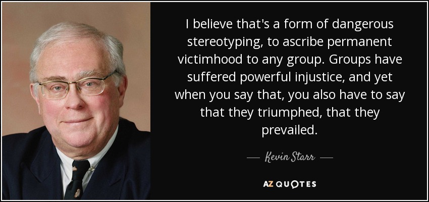 I believe that's a form of dangerous stereotyping, to ascribe permanent victimhood to any group. Groups have suffered powerful injustice, and yet when you say that, you also have to say that they triumphed, that they prevailed. - Kevin Starr