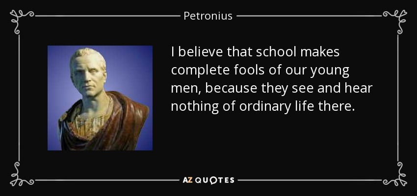 I believe that school makes complete fools of our young men, because they see and hear nothing of ordinary life there. - Petronius