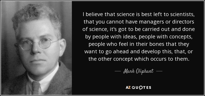 I believe that science is best left to scientists, that you cannot have managers or directors of science, it's got to be carried out and done by people with ideas, people with concepts, people who feel in their bones that they want to go ahead and develop this, that, or the other concept which occurs to them. - Mark Oliphant