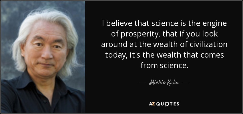 I believe that science is the engine of prosperity, that if you look around at the wealth of civilization today, it's the wealth that comes from science. - Michio Kaku