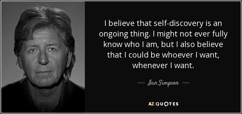 I believe that self-discovery is an ongoing thing. I might not ever fully know who I am, but I also believe that I could be whoever I want, whenever I want. - Ian Simpson